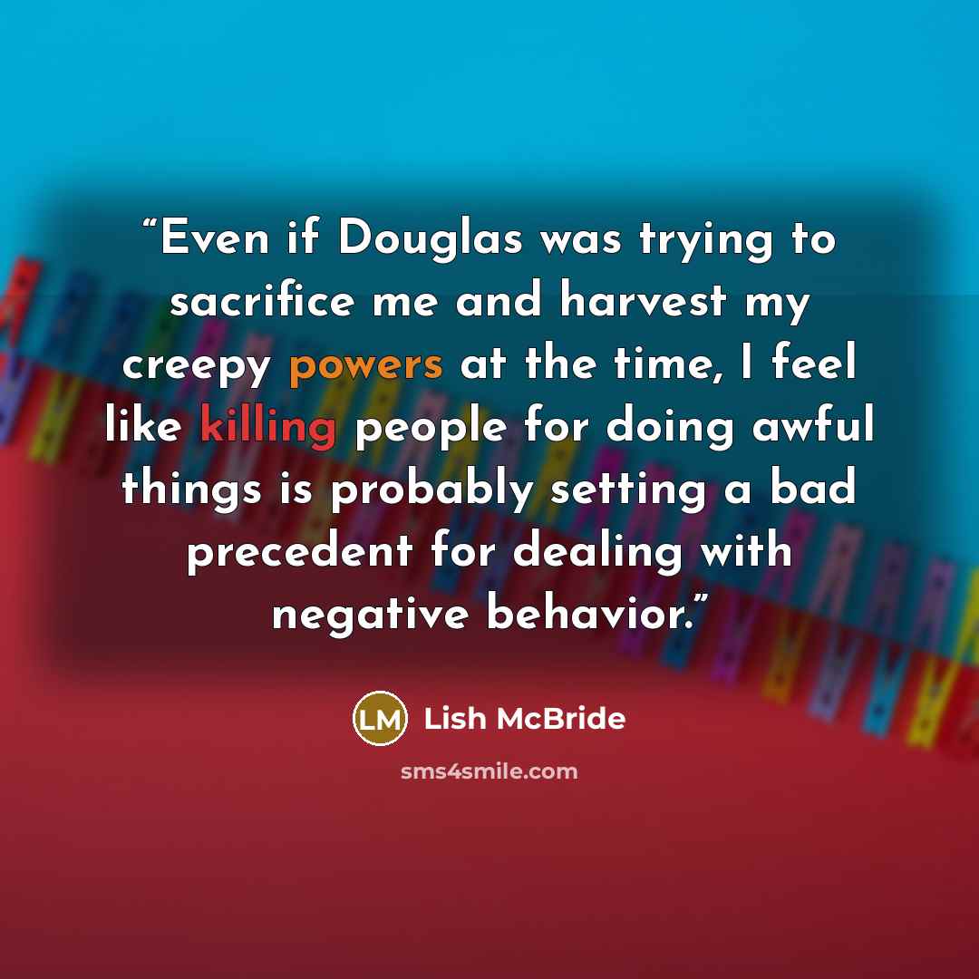 “Even if Douglas was trying to sacrifice me and harvest my creepy powers at the time, I feel like killing people for doing awful things is probably setting a bad precedent for dealing with negative behavior.” quote by Lish McBride