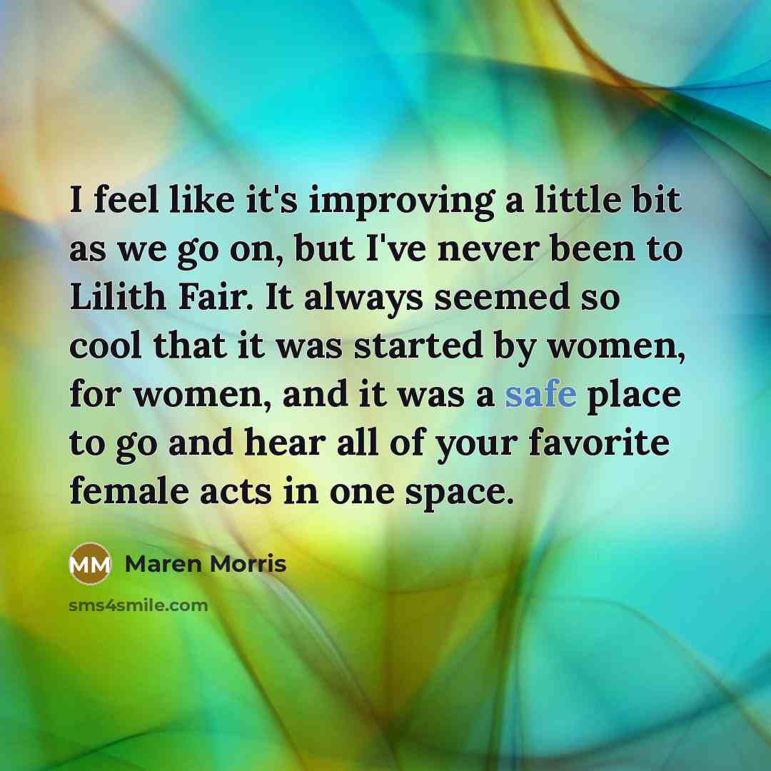 “I feel like it's improving a little bit as we go on, but I've never been to Lilith Fair. It always seemed so cool that it was started by women, for women, and it was a safe place to go and hear all of your favorite female acts in one space.” quote by Maren Morris