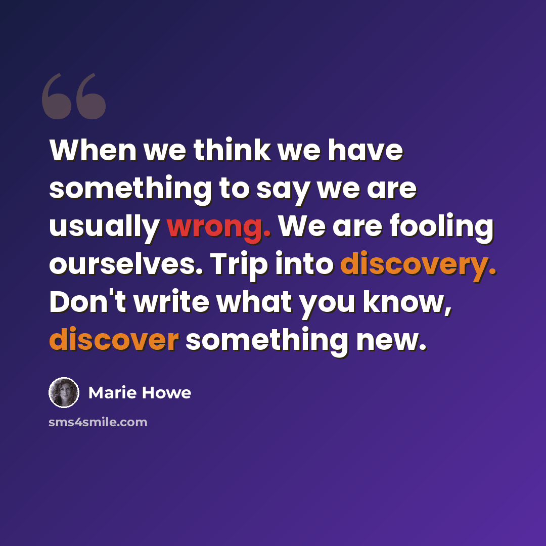 “When we think we have something to say we are usually wrong. We are fooling ourselves. Trip into discovery. Don't write what you know, discover something new.” quote by Marie Howe