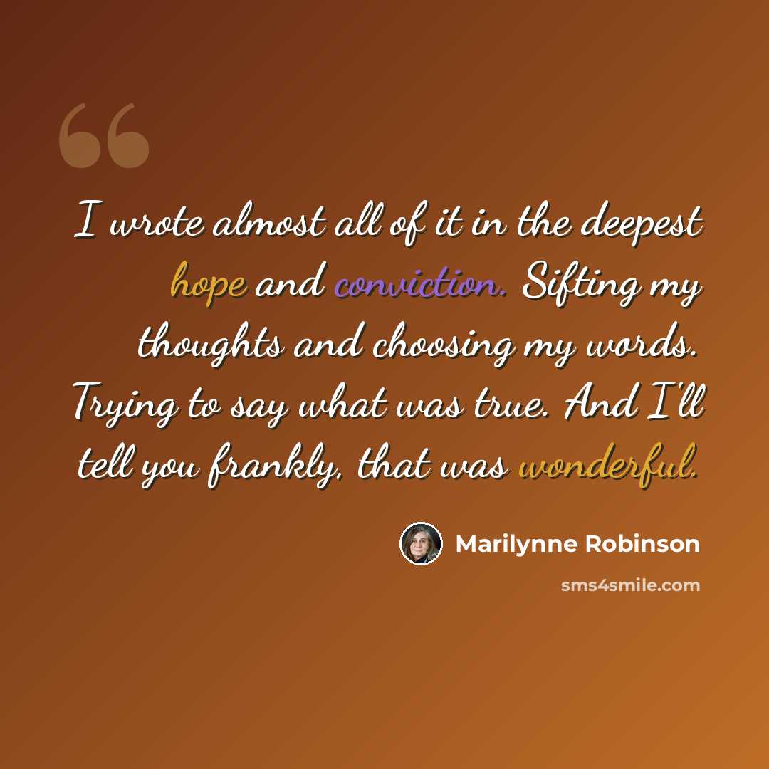“I wrote almost all of it in the deepest hope and conviction. Sifting my thoughts and choosing my words. Trying to say what was true. And I'll tell you frankly, that was wonderful.” quote by Marilynne Robinson