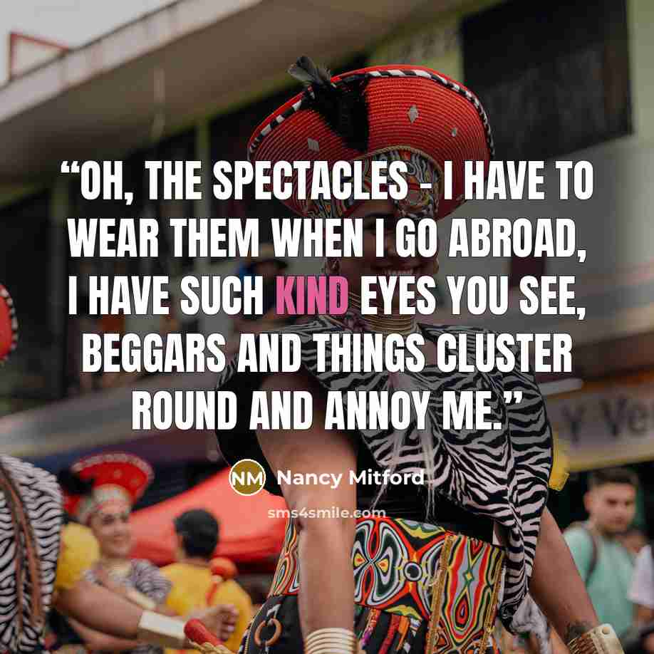 “Oh, the spectacles - I have to wear them when I go abroad, I have such kind eyes you see, beggars and things cluster round and annoy me.” quote by Nancy Mitford