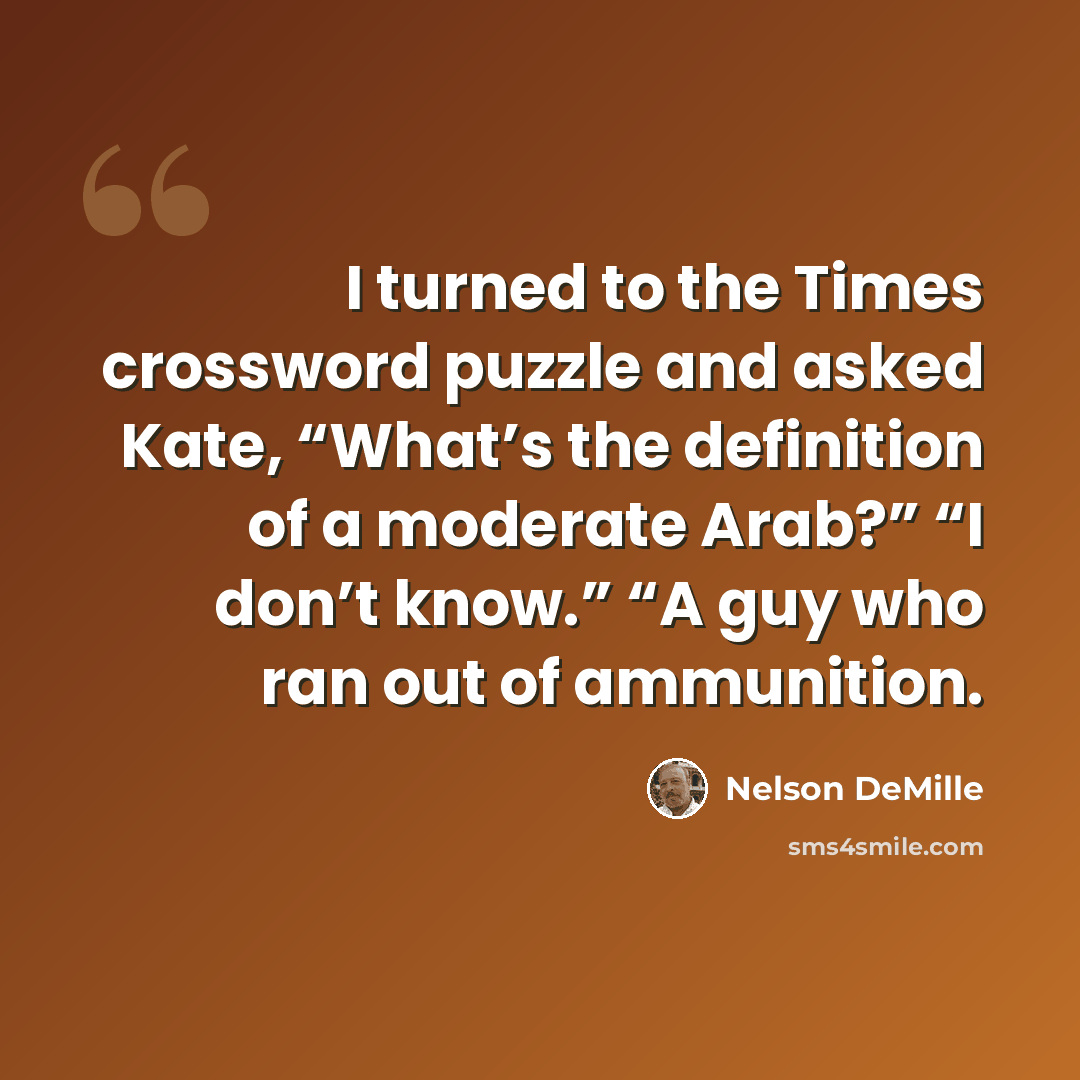 “I turned to the Times crossword puzzle and asked Kate, “What’s the definition of a moderate Arab?” “I don’t know.” “A guy who ran out of ammunition.” quote by Nelson DeMille