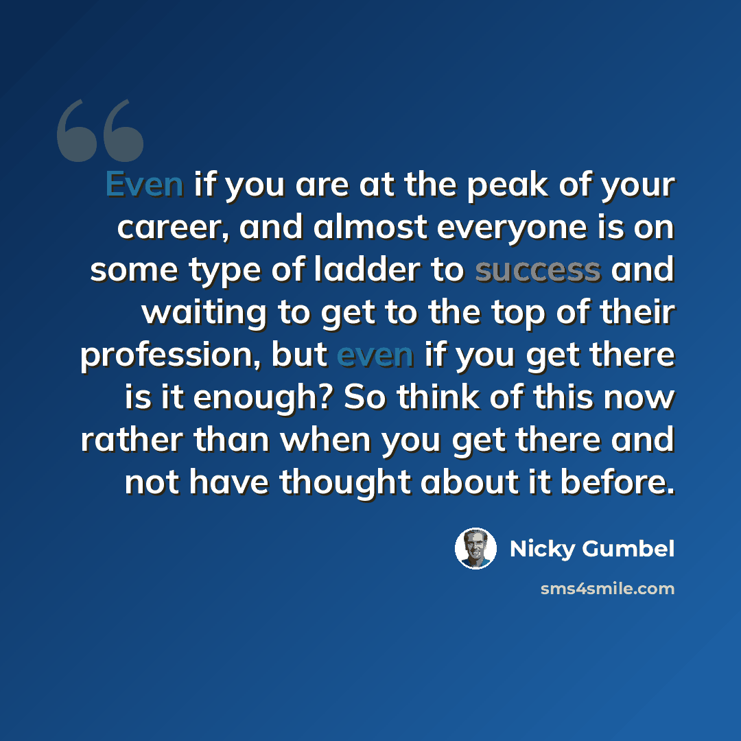 “Even if you are at the peak of your career, and almost everyone is on some type of ladder to success and waiting to get to the top of their profession, but even if you get there is it enough? So think of this now rather than when you get there and not have thought about it before.” quote by Nicky Gumbel