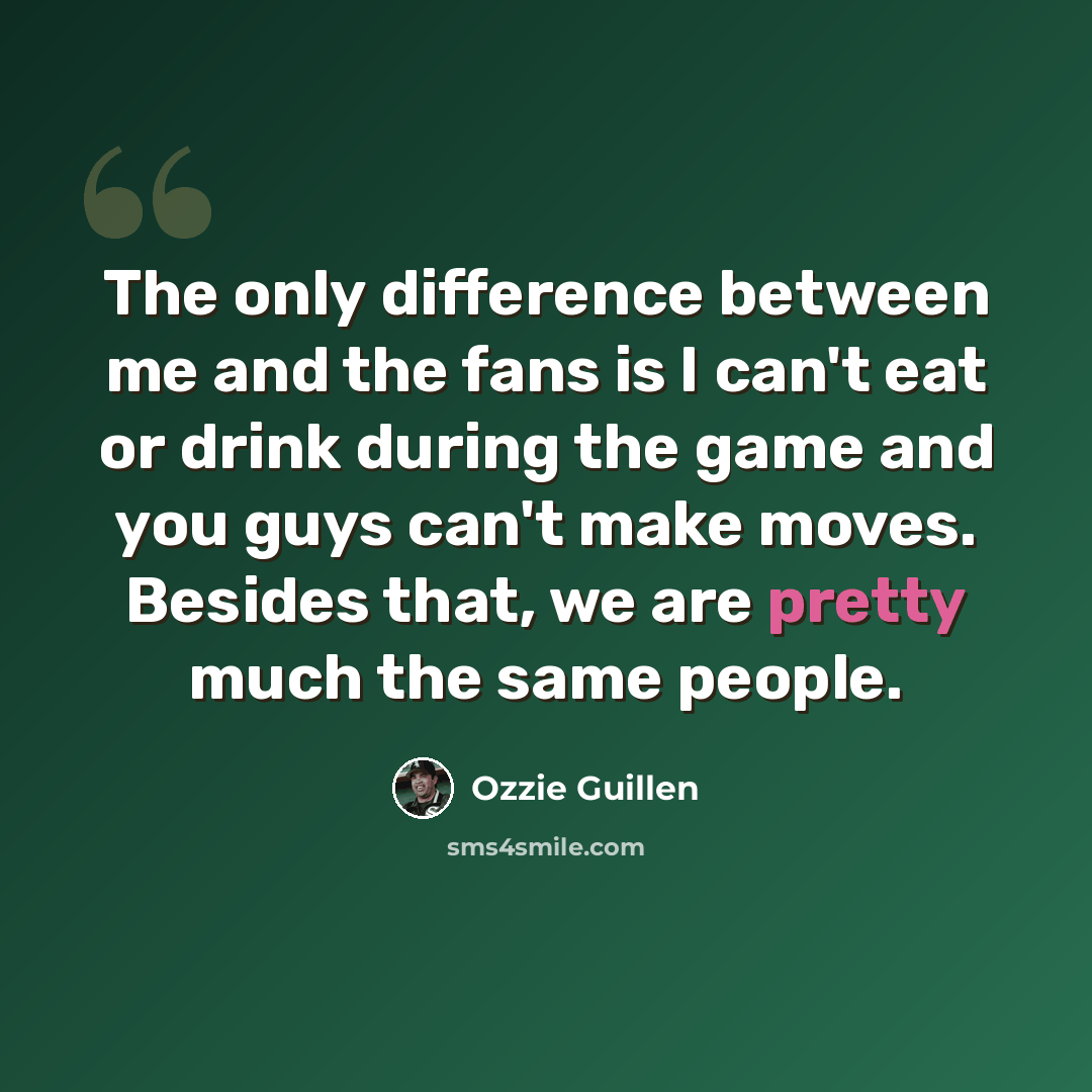 “The only difference between me and the fans is I can't eat or drink during the game and you guys can't make moves. Besides that, we are pretty much the same people.” quote by Ozzie Guillen