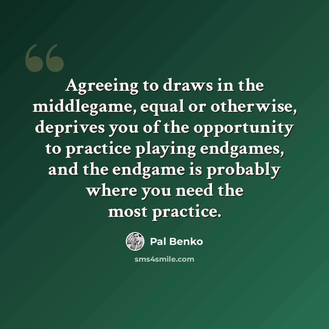 “Agreeing to draws in the middlegame, equal or otherwise, deprives you of the opportunity to practice playing endgames, and the endgame is probably where you need the most practice.” quote by Pal Benko