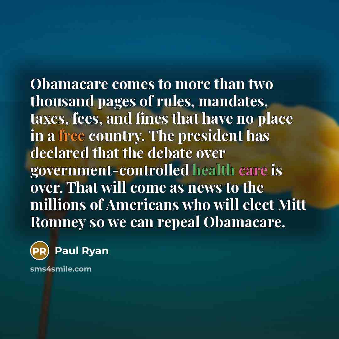 “Obamacare comes to more than two thousand pages of rules, mandates, taxes, fees, and fines that have no place in a free country. The president has declared that the debate over government-controlled health care is over. That will come as news to the millions of Americans who will elect Mitt Romney…” quote by Paul Ryan