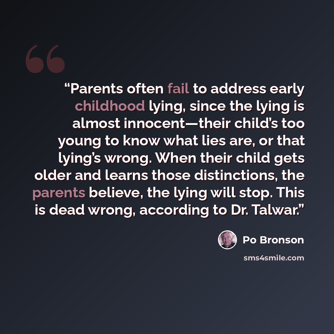 “Parents often fail to address early childhood lying, since the lying is almost innocent—their child’s too young to know what lies are, or that lying’s wrong. When their child gets older and learns those distinctions, the parents believe, the lying will stop. This is dead wrong, according to Dr…” quote by Po Bronson