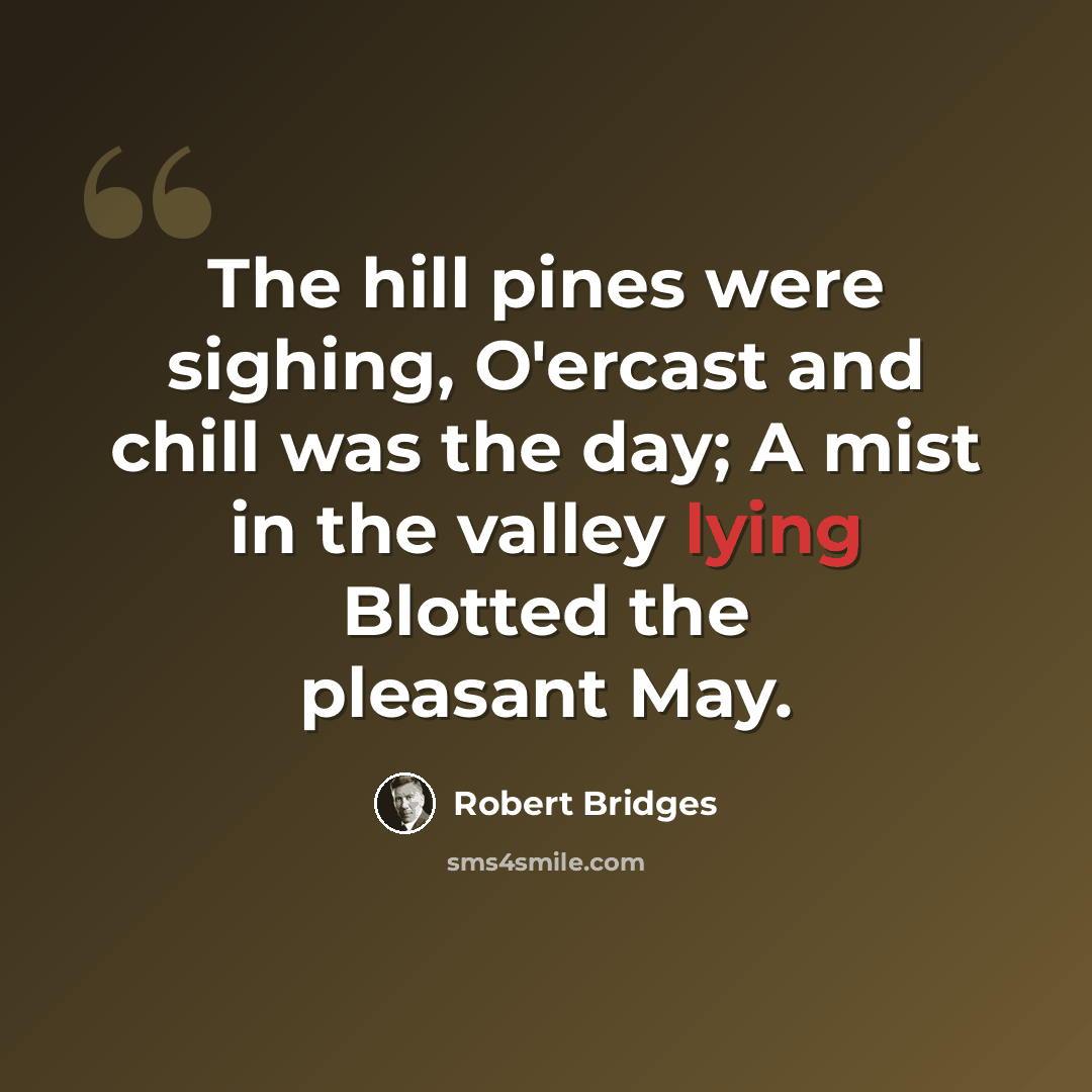 “The hill pines were sighing, O'ercast and chill was the day; A mist in the valley lying Blotted the pleasant May.” quote by Robert Bridges