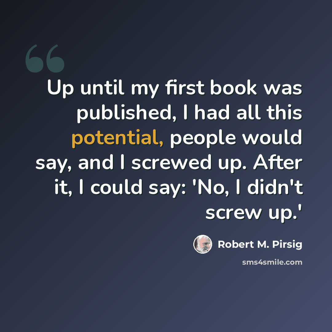“Up until my first book was published, I had all this potential, people would say, and I screwed up. After it, I could say: 'No, I didn't screw up.'” quote by Robert M. Pirsig