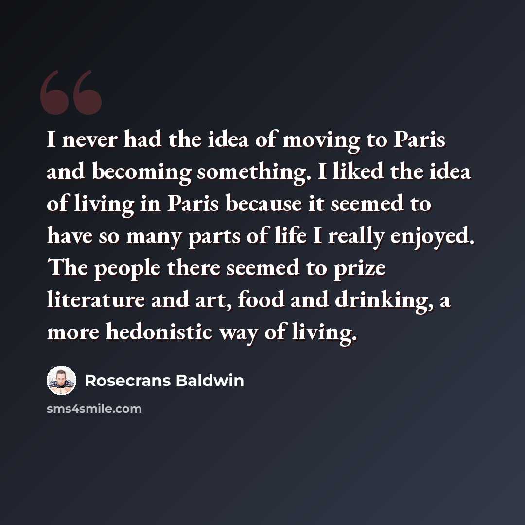 “I never had the idea of moving to Paris and becoming something. I liked the idea of living in Paris because it seemed to have so many parts of life I really enjoyed. The people there seemed to prize literature and art, food and drinking, a more hedonistic way of living.” quote by Rosecrans Baldwin