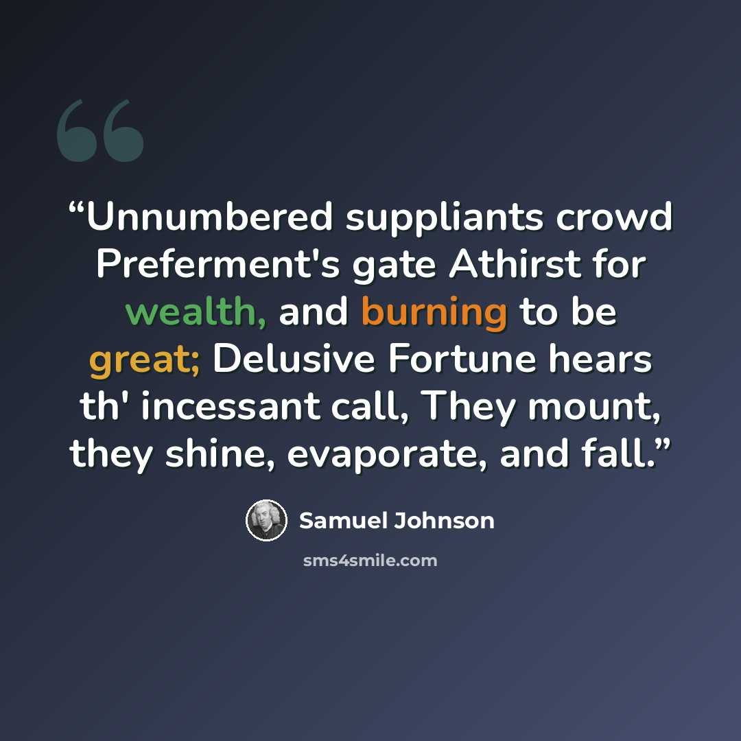 “Unnumbered suppliants crowd Preferment's gate Athirst for wealth, and burning to be great; Delusive Fortune hears th' incessant call, They mount, they shine, evaporate, and fall.” quote by Samuel Johnson