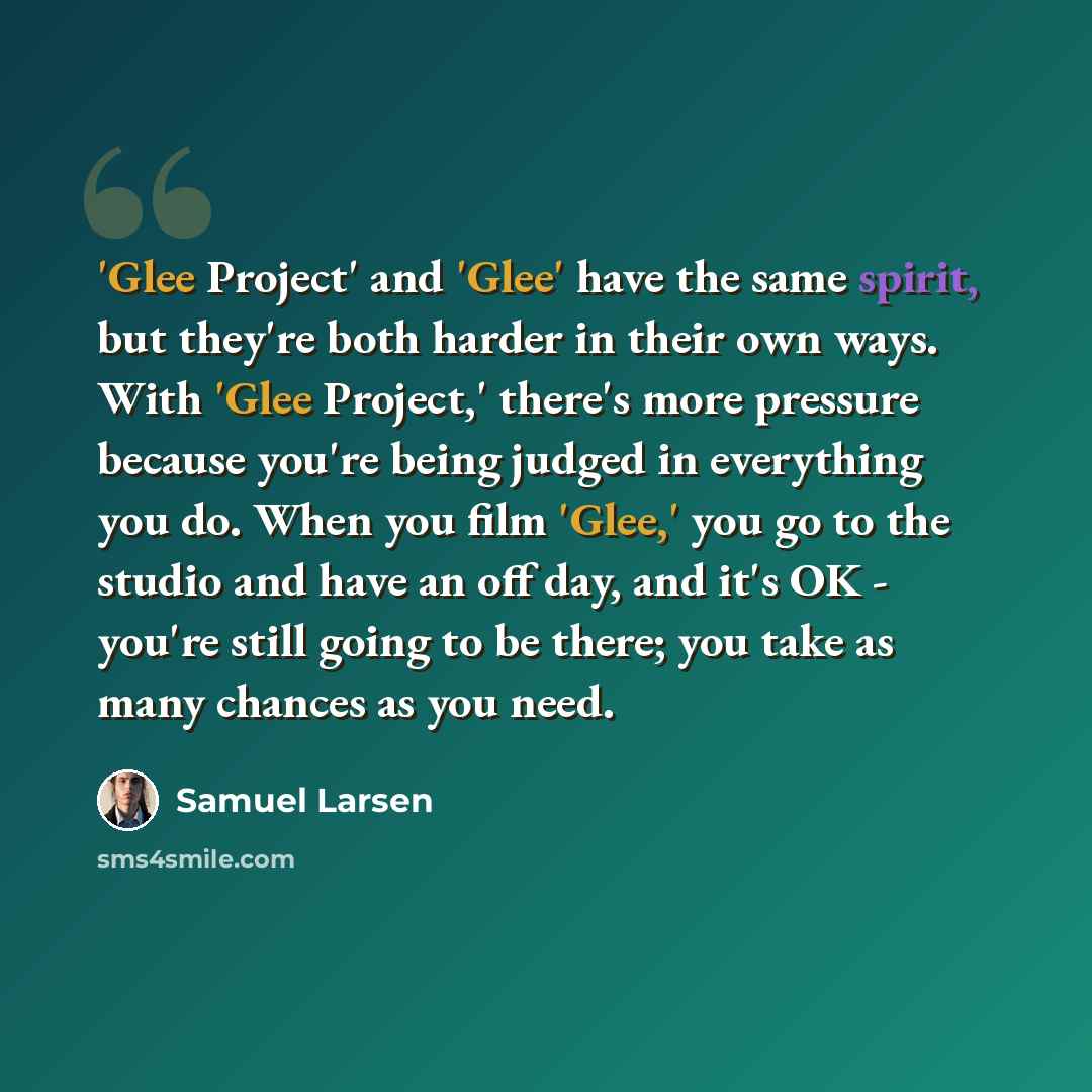 “'Glee Project' and 'Glee' have the same spirit, but they're both harder in their own ways. With 'Glee Project,' there's more pressure because you're being judged in everything you do. When you film 'Glee,' you go to the studio and have an off day, and it's OK - you're still going to be there; you…” quote by Samuel Larsen