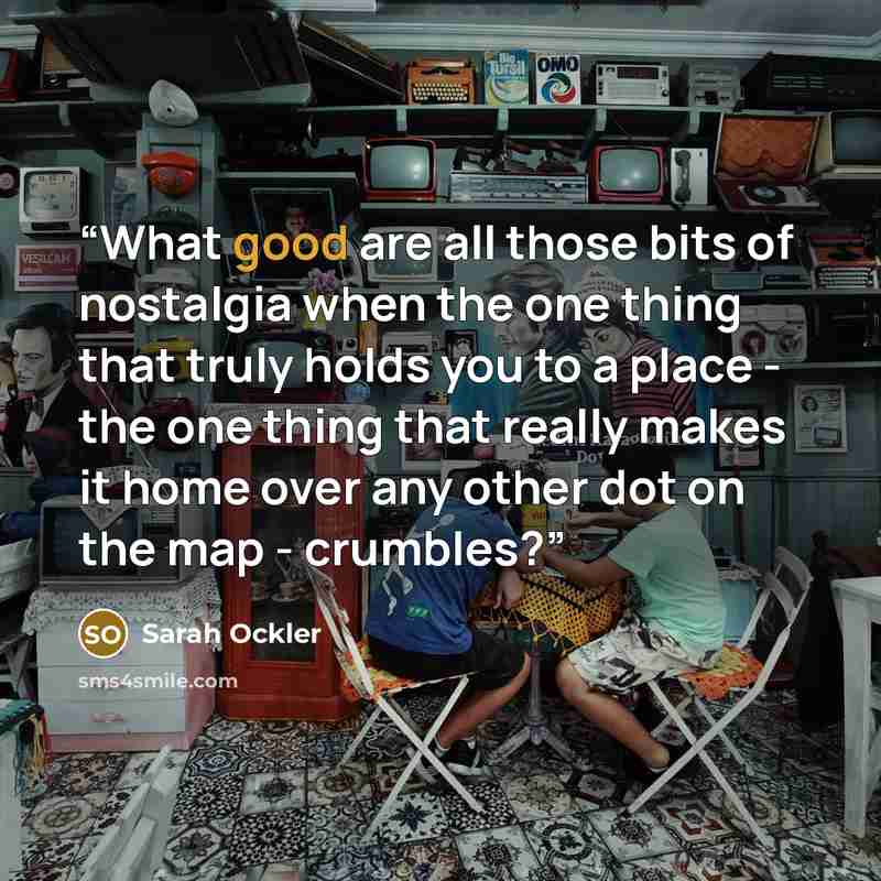 “What good are all those bits of nostalgia when the one thing that truly holds you to a place - the one thing that really makes it home over any other dot on the map - crumbles?” quote by Sarah Ockler