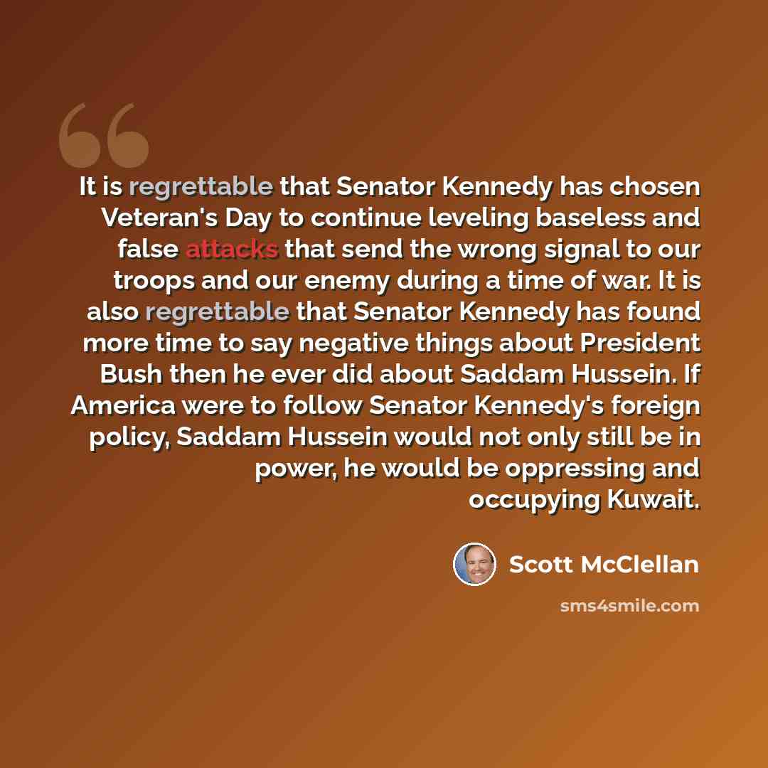 “It is regrettable that Senator Kennedy has chosen Veteran's Day to continue leveling baseless and false attacks that send the wrong signal to our troops and our enemy during a time of war. It is also regrettable that Senator Kennedy has found more time to say negative things about President Bush…” quote by Scott McClellan