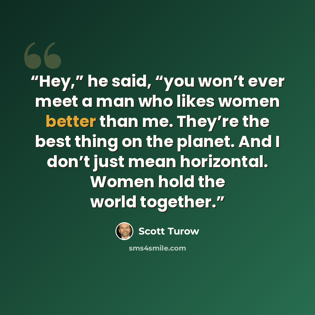 “Hey,” he said, “you won’t ever meet a man who likes women better than me. They’re the best thing on the planet. And I don’t just mean horizontal. Women hold the world together.” quote by Scott Turow