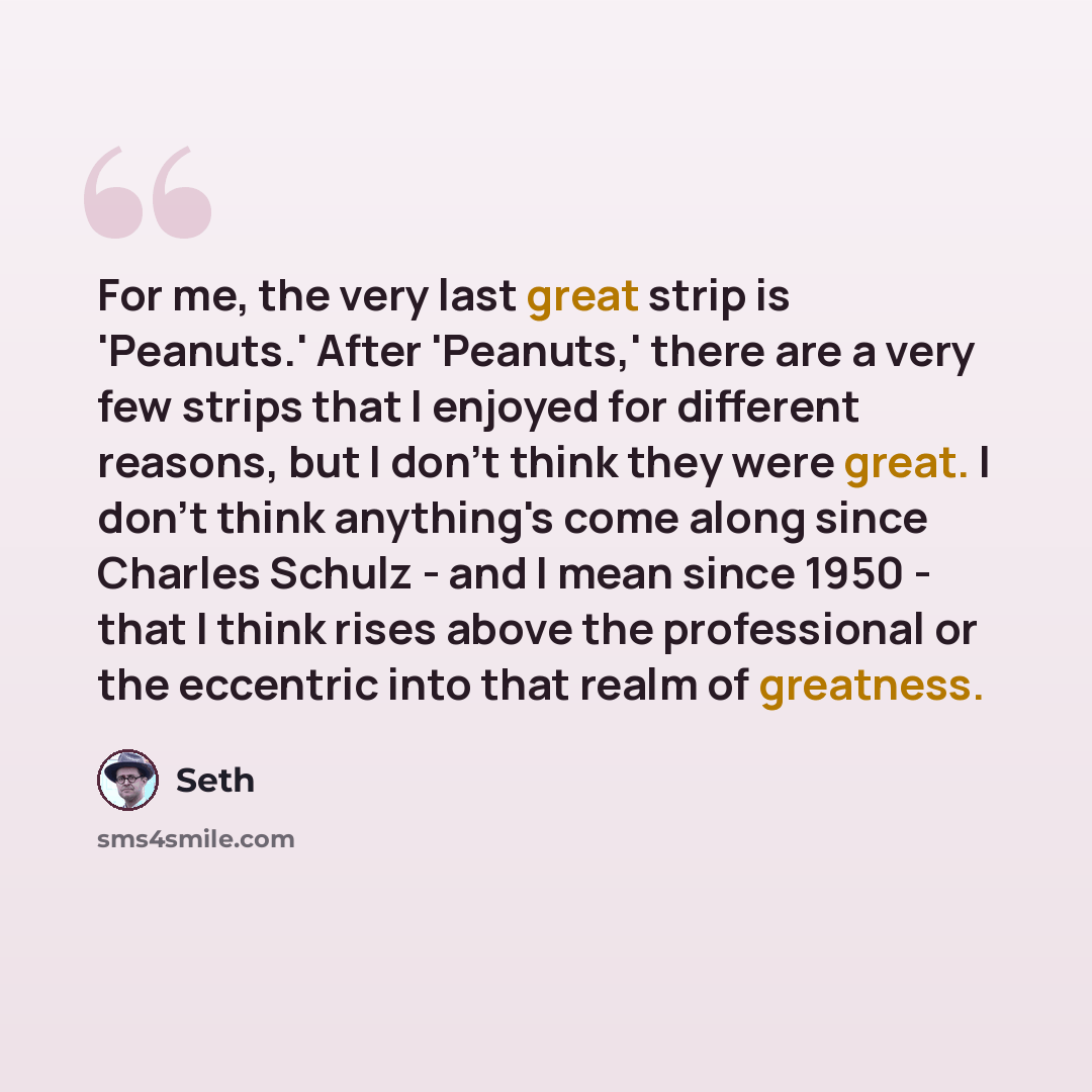 “For me, the very last great strip is 'Peanuts.' After 'Peanuts,' there are a very few strips that I enjoyed for different reasons, but I don't think they were great. I don't think anything's come along since Charles Schulz - and I mean since 1950 - that I think rises above the professional or the…” quote by Seth
