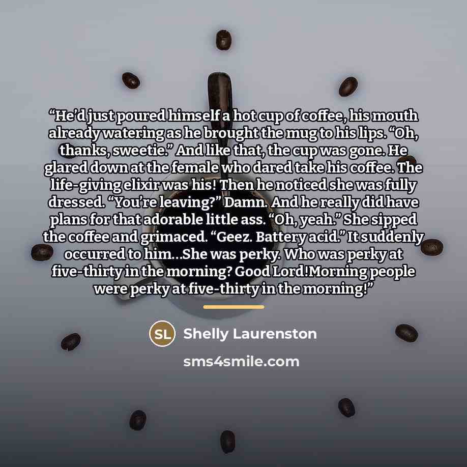 “He’d just poured himself a hot cup of coffee, his mouth already watering as he brought the mug to his lips. “Oh, thanks, sweetie.” And like that, the cup was gone. He glared down at the female who dared take his coffee. The life-giving elixir was his! Then he noticed she was fully dressed. “You’re…” quote by Shelly Laurenston