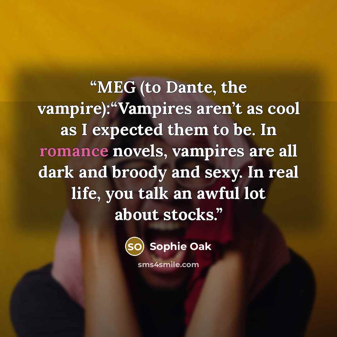 “MEG (to Dante, the vampire):“Vampires aren’t as cool as I expected them to be. In romance novels, vampires are all dark and broody and sexy. In real life, you talk an awful lot about stocks.” quote by Sophie Oak