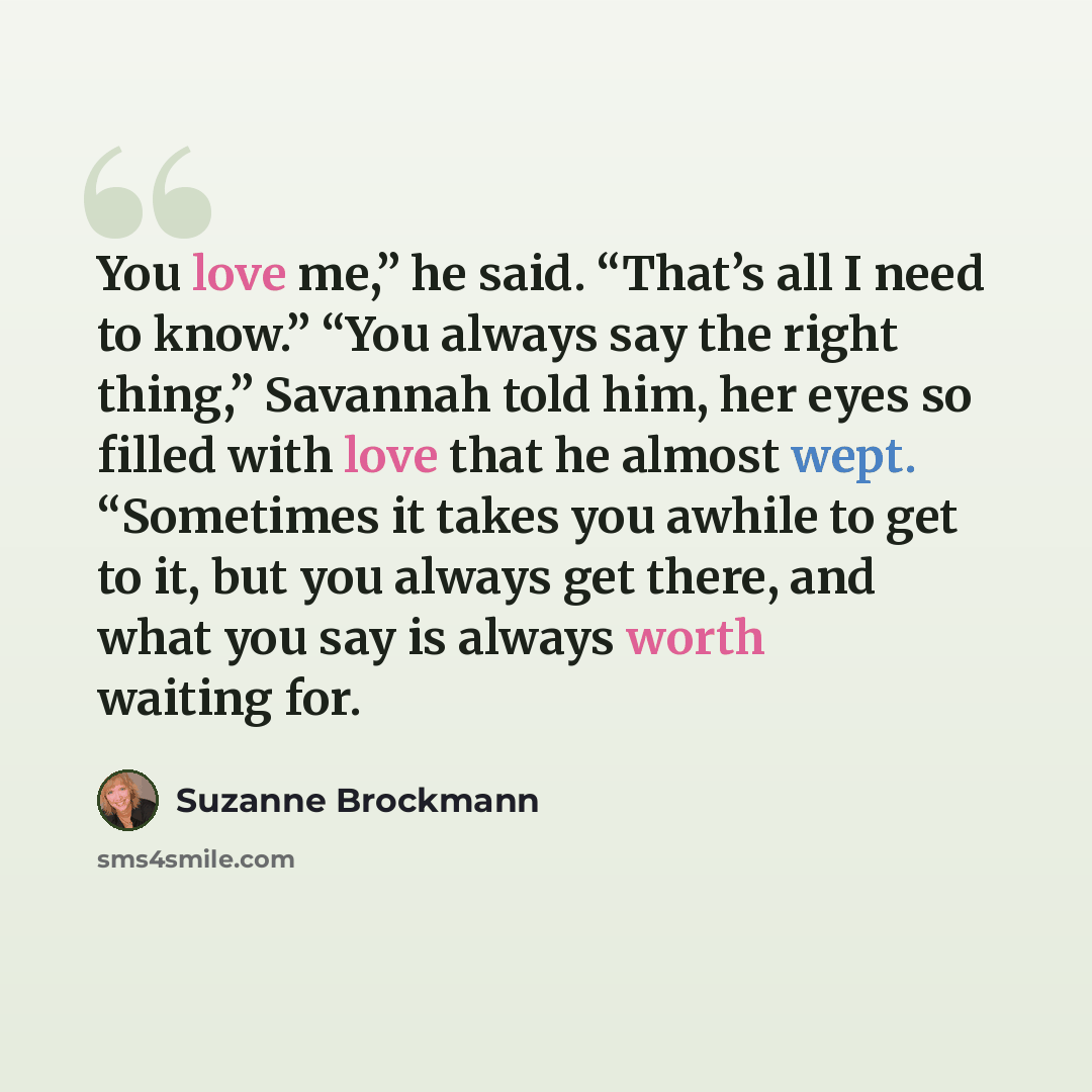 “You love me,” he said. “That’s all I need to know.” “You always say the right thing,” Savannah told him, her eyes so filled with love that he almost wept. “Sometimes it takes you awhile to get to it, but you always get there, and what you say is always worth waiting for.” quote by Suzanne Brockmann