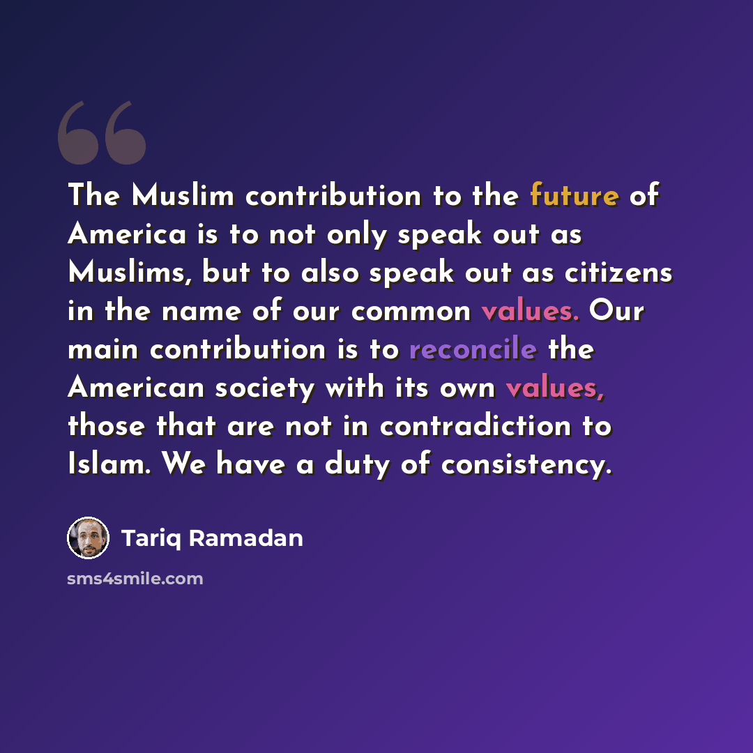 “The Muslim contribution to the future of America is to not only speak out as Muslims, but to also speak out as citizens in the name of our common values. Our main contribution is to reconcile the American society with its own values, those that are not in contradiction to Islam. We have a duty of…” quote by Tariq Ramadan