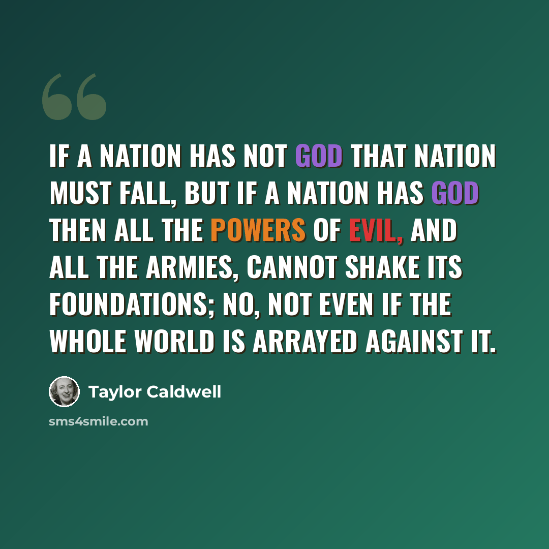 “If a nation has not God that nation must fall, but if a nation has God then all the powers of evil, and all the armies, cannot shake its foundations; no, not even if the whole world is arrayed against it.” quote by Taylor Caldwell