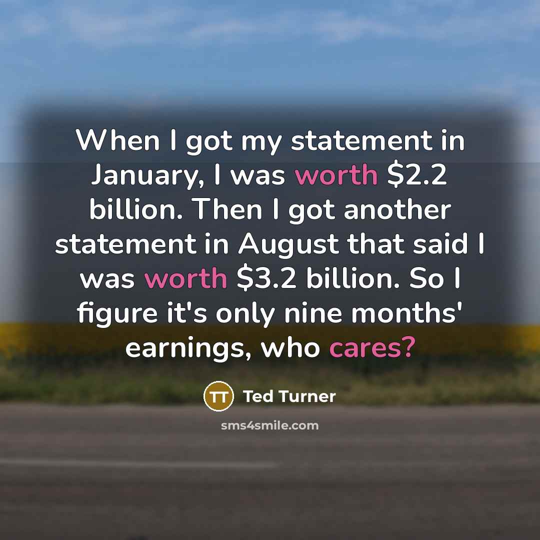 “When I got my statement in January, I was worth $2.2 billion. Then I got another statement in August that said I was worth $3.2 billion. So I figure it's only nine months' earnings, who cares?” quote by Ted Turner