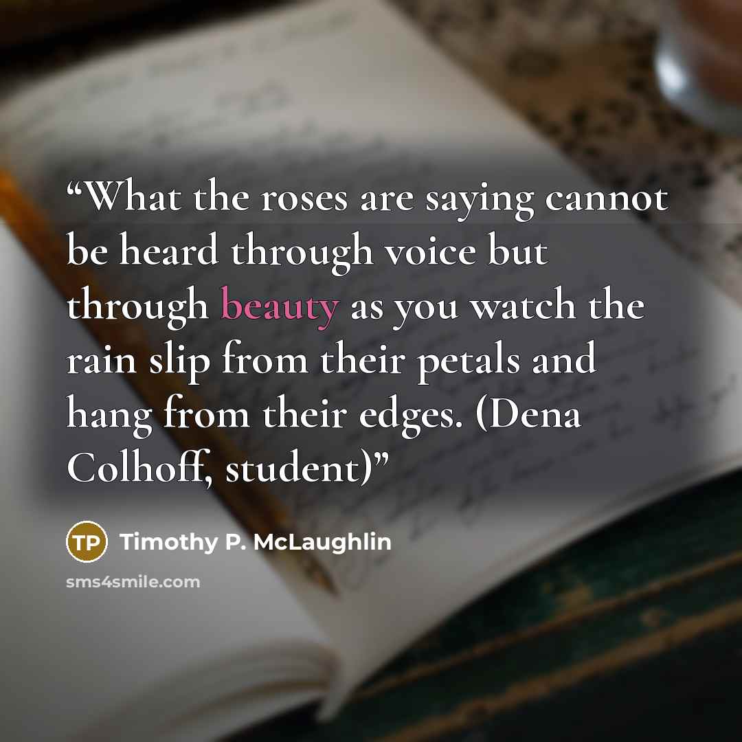 “What the roses are saying cannot be heard through voice but through beauty as you watch the rain slip from their petals and hang from their edges. (Dena Colhoff, student)” quote by Timothy P. McLaughlin