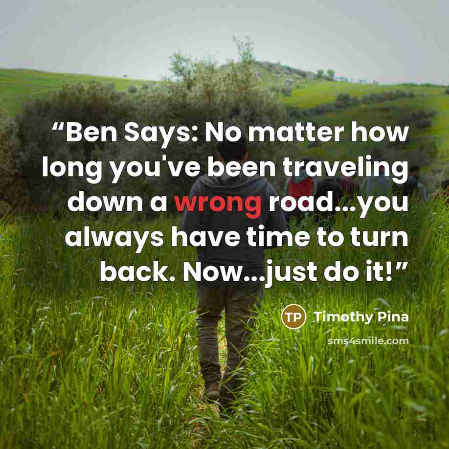 “Ben Says: No matter how long you've been traveling down a wrong road...you always have time to turn back. Now...just do it!” quote by Timothy Pina