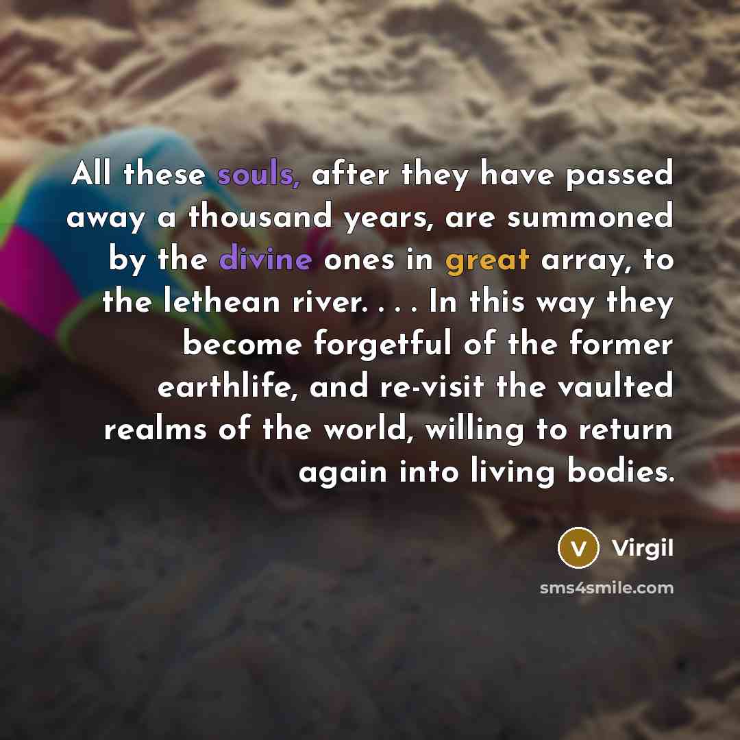“All these souls, after they have passed away a thousand years, are summoned by the divine ones in great array, to the lethean river. . . . In this way they become forgetful of the former earthlife, and re-visit the vaulted realms of the world, willing to return again into living bodies.” quote by Virgil
