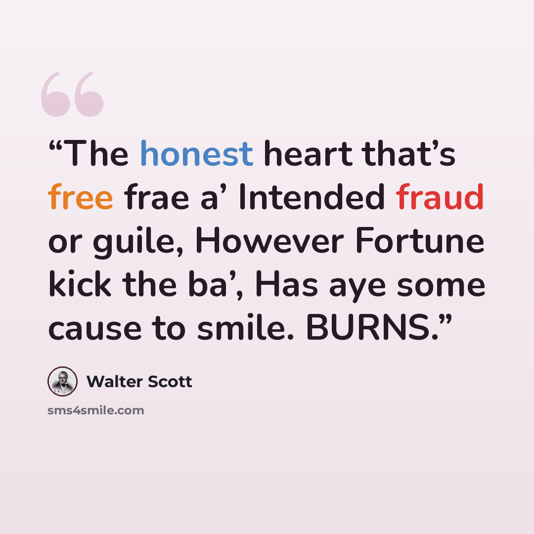 “The honest heart that’s free frae a’ Intended fraud or guile, However Fortune kick the ba’, Has aye some cause to smile. BURNS.” quote by Walter Scott