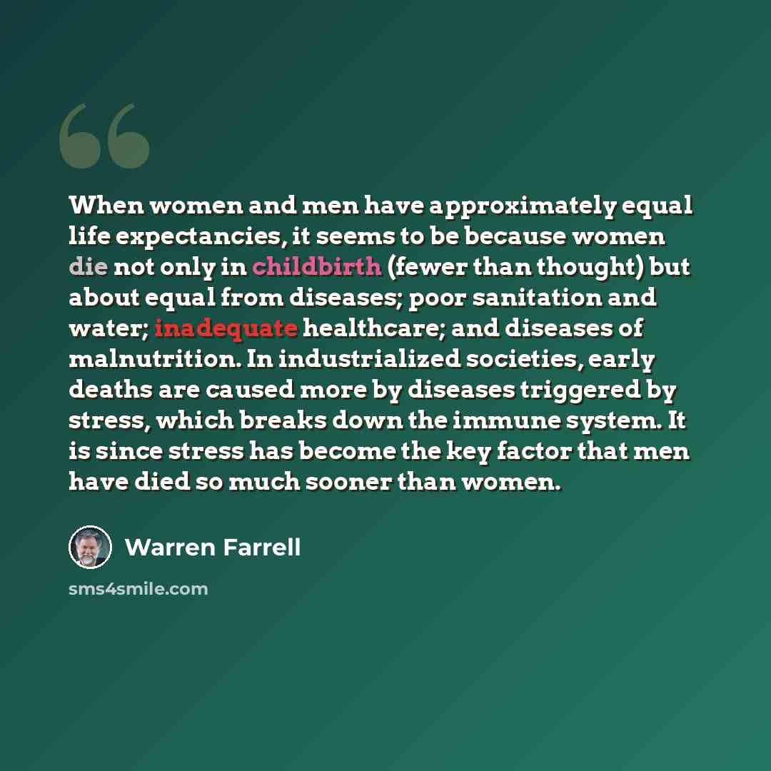 “When women and men have approximately equal life expectancies, it seems to be because women die not only in childbirth (fewer than thought) but about equal from diseases; poor sanitation and water; inadequate healthcare; and diseases of malnutrition. In industrialized societies, early deaths are…” quote by Warren Farrell