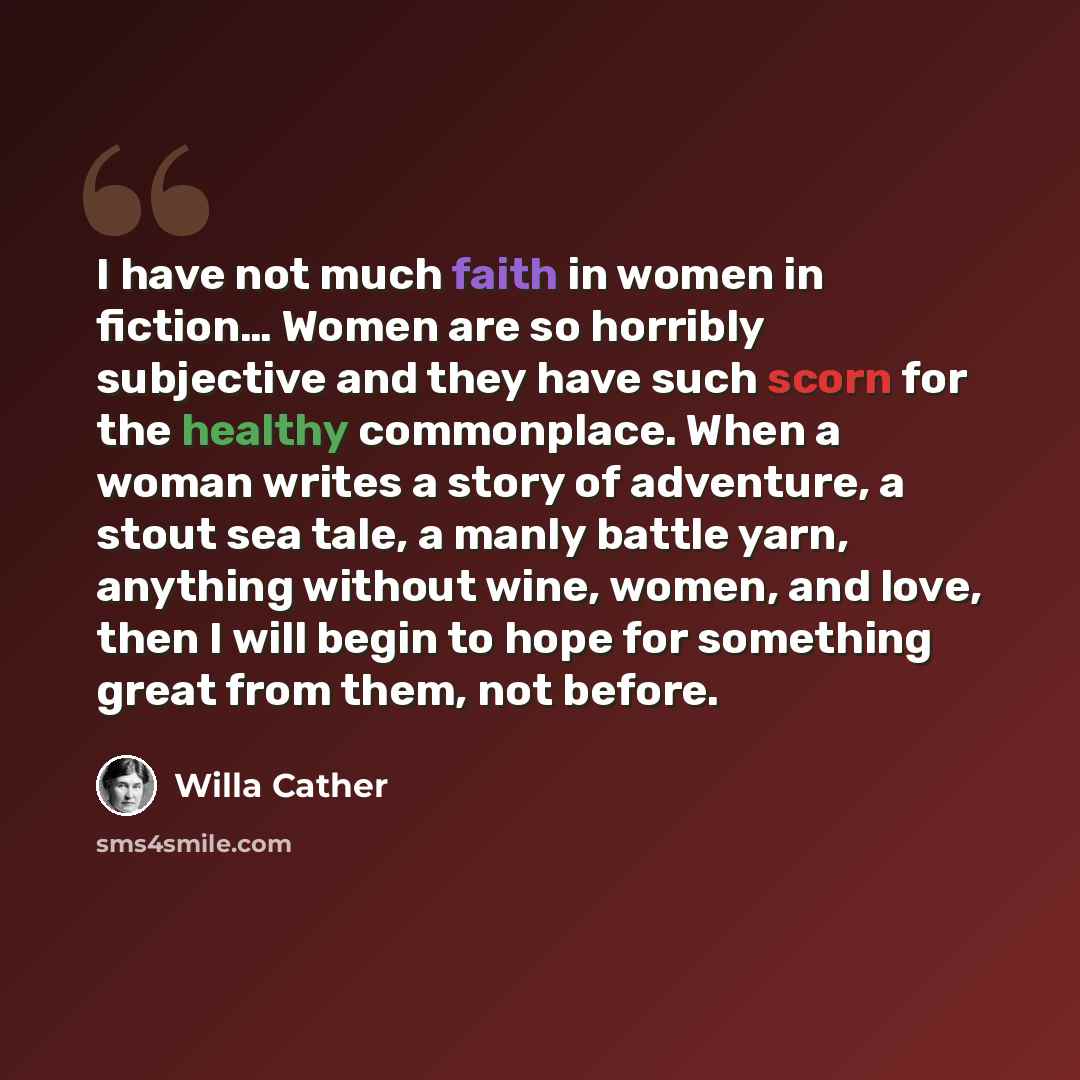 “I have not much faith in women in fiction… Women are so horribly subjective and they have such scorn for the healthy commonplace. When a woman writes a story of adventure, a stout sea tale, a manly battle yarn, anything without wine, women, and love, then I will begin to hope for something great…” quote by Willa Cather