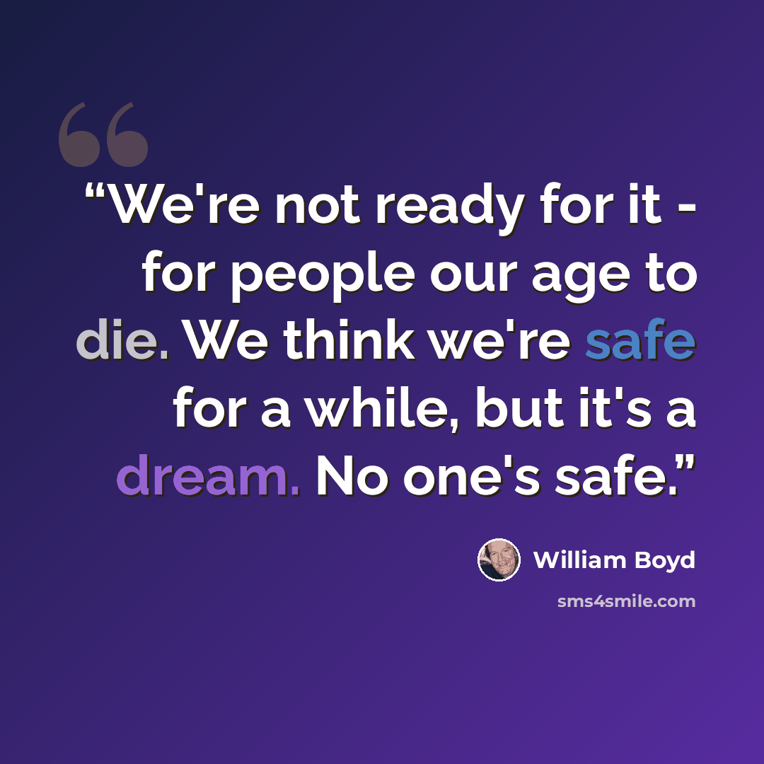 “We're not ready for it - for people our age to die. We think we're safe for a while, but it's a dream. No one's safe.” quote by William Boyd