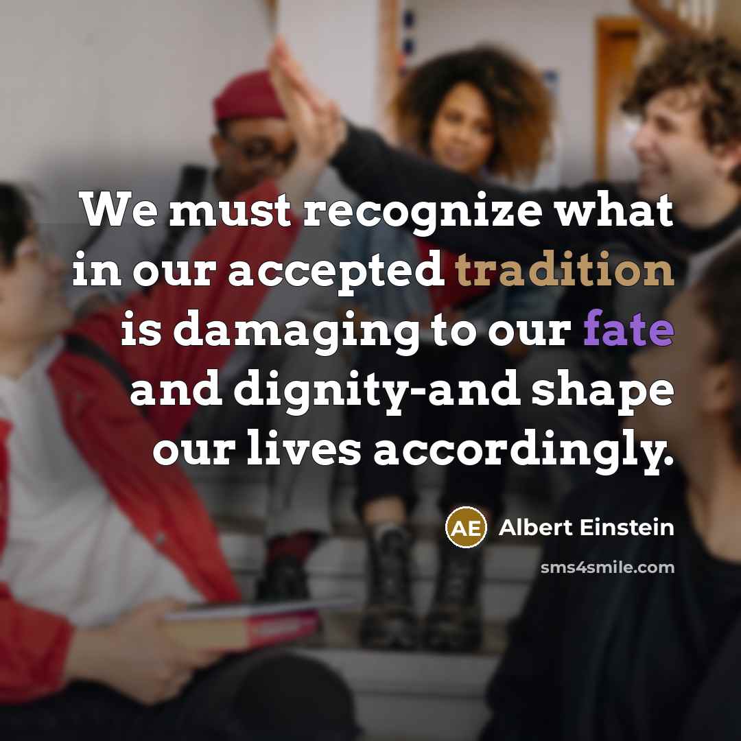 “We must recognize what in our accepted tradition is damaging to our fate and dignity-and shape our lives accordingly.” quote by Albert Einstein