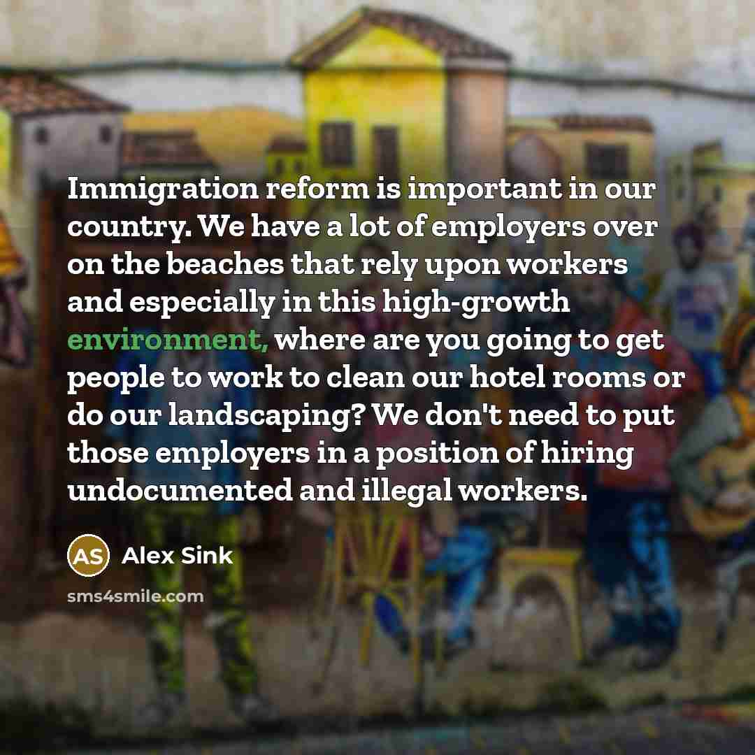 “Immigration reform is important in our country. We have a lot of employers over on the beaches that rely upon workers and especially in this high-growth environment, where are you going to get people to work to clean our hotel rooms or do our landscaping? We don't need to put those employers in a…” quote by Alex Sink