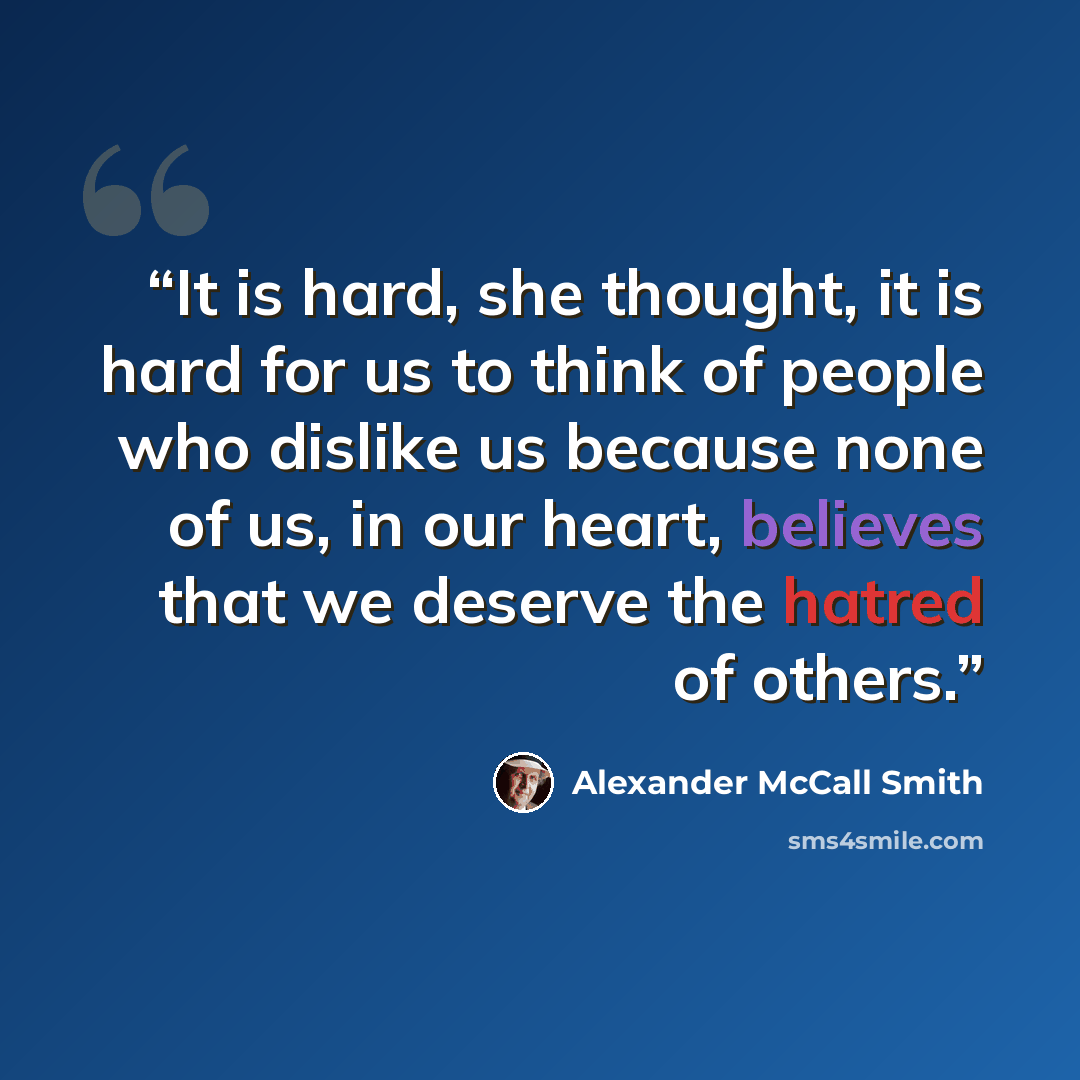 “It is hard, she thought, it is hard for us to think of people who dislike us because none of us, in our heart, believes that we deserve the hatred of others.” quote by Alexander McCall Smith