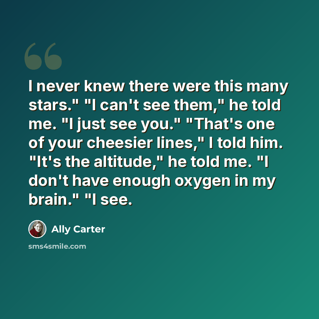 “I never knew there were this many stars." "I can't see them," he told me. "I just see you." "That's one of your cheesier lines," I told him. "It's the altitude," he told me. "I don't have enough oxygen in my brain." "I see.” quote by Ally Carter