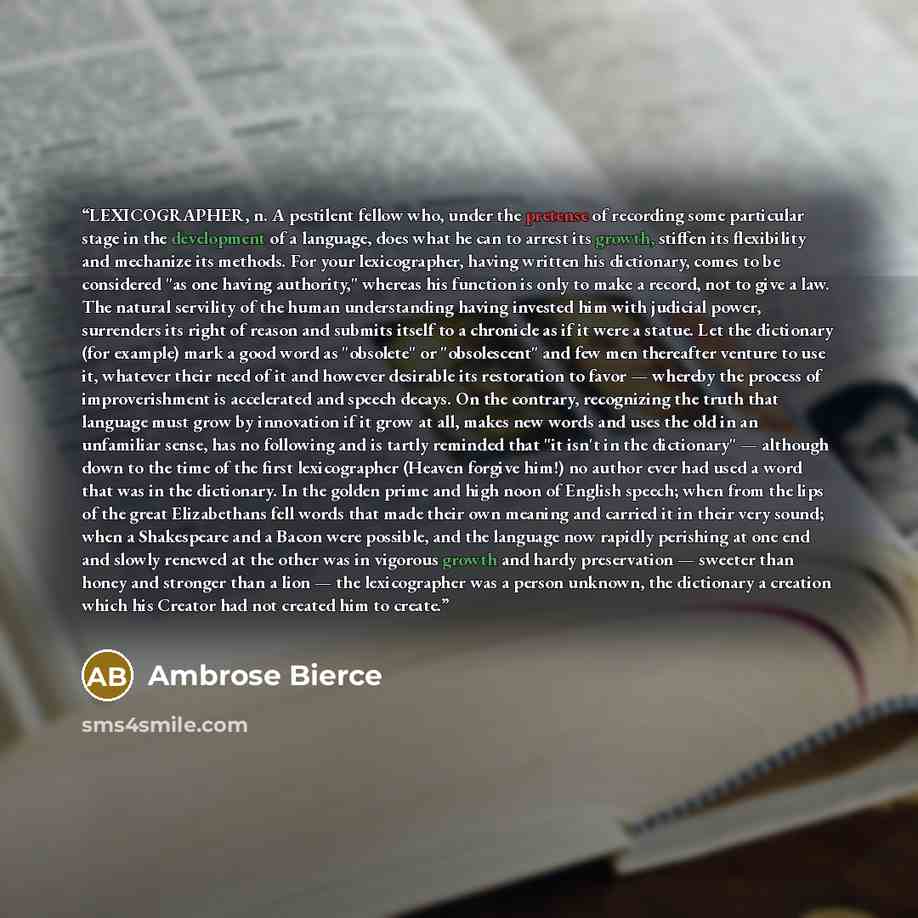 “LEXICOGRAPHER, n. A pestilent fellow who, under the pretense of recording some particular stage in the development of a language, does what he can to arrest its growth, stiffen its flexibility and mechanize its methods. For your lexicographer, having written his dictionary, comes to be considered…” quote by Ambrose Bierce