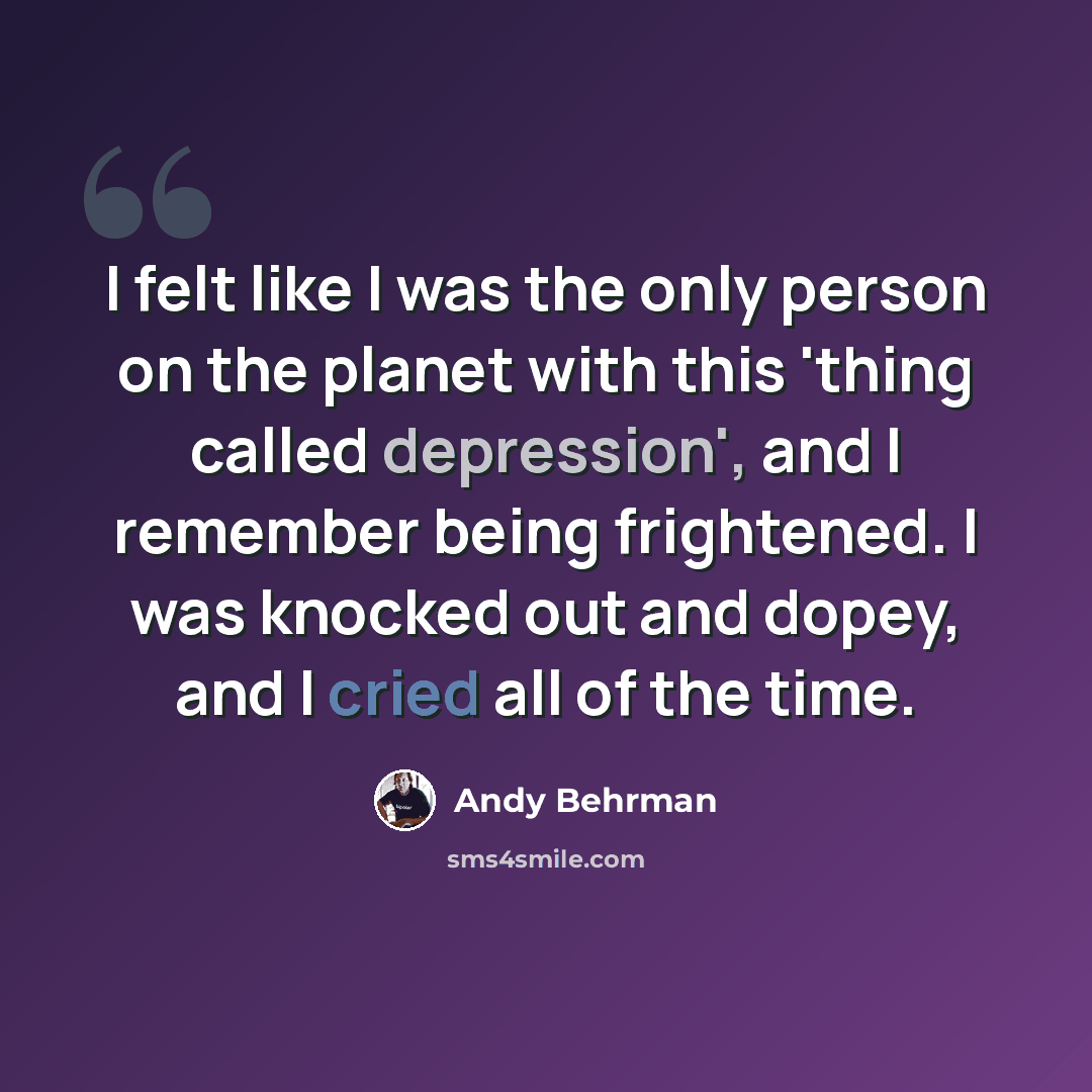“I felt like I was the only person on the planet with this 'thing called depression', and I remember being frightened. I was knocked out and dopey, and I cried all of the time.” quote by Andy Behrman