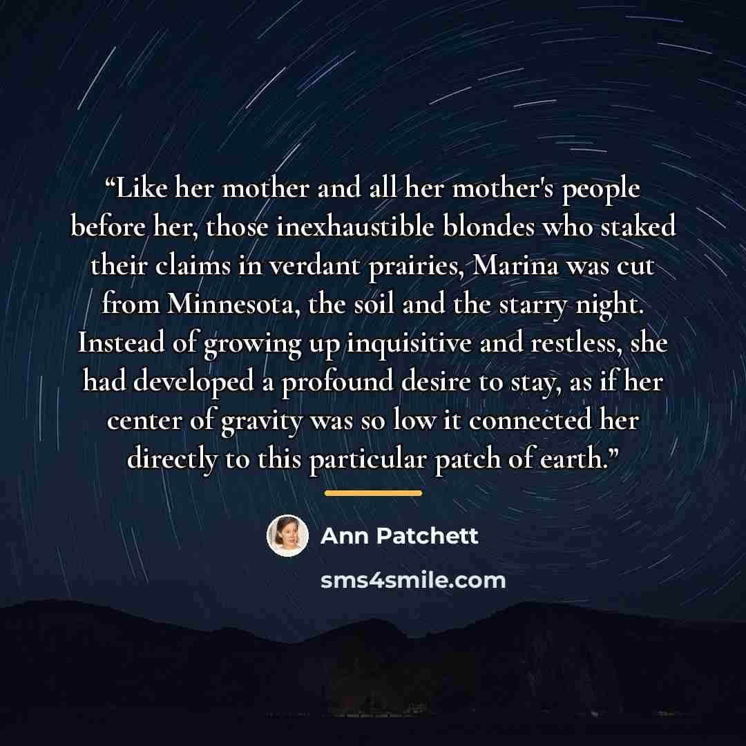 “Like her mother and all her mother's people before her, those inexhaustible blondes who staked their claims in verdant prairies, Marina was cut from Minnesota, the soil and the starry night. Instead of growing up inquisitive and restless, she had developed a profound desire to stay, as if her…” quote by Ann Patchett