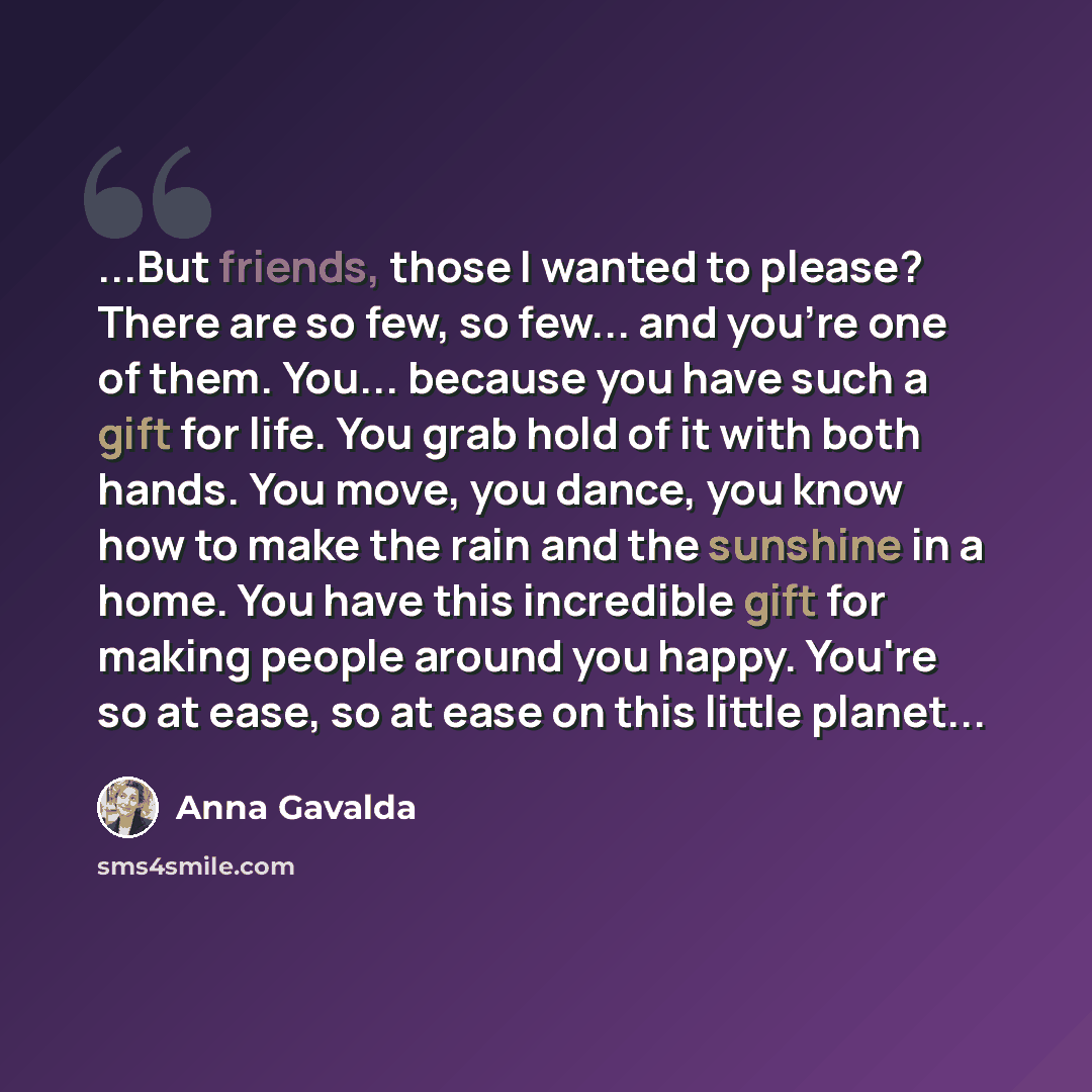 “...But friends, those I wanted to please? There are so few, so few... and you're one of them. You... because you have such a gift for life. You grab hold of it with both hands. You move, you dance, you know how to make the rain and the sunshine in a home. You have this incredible gift for making…” quote by Anna Gavalda