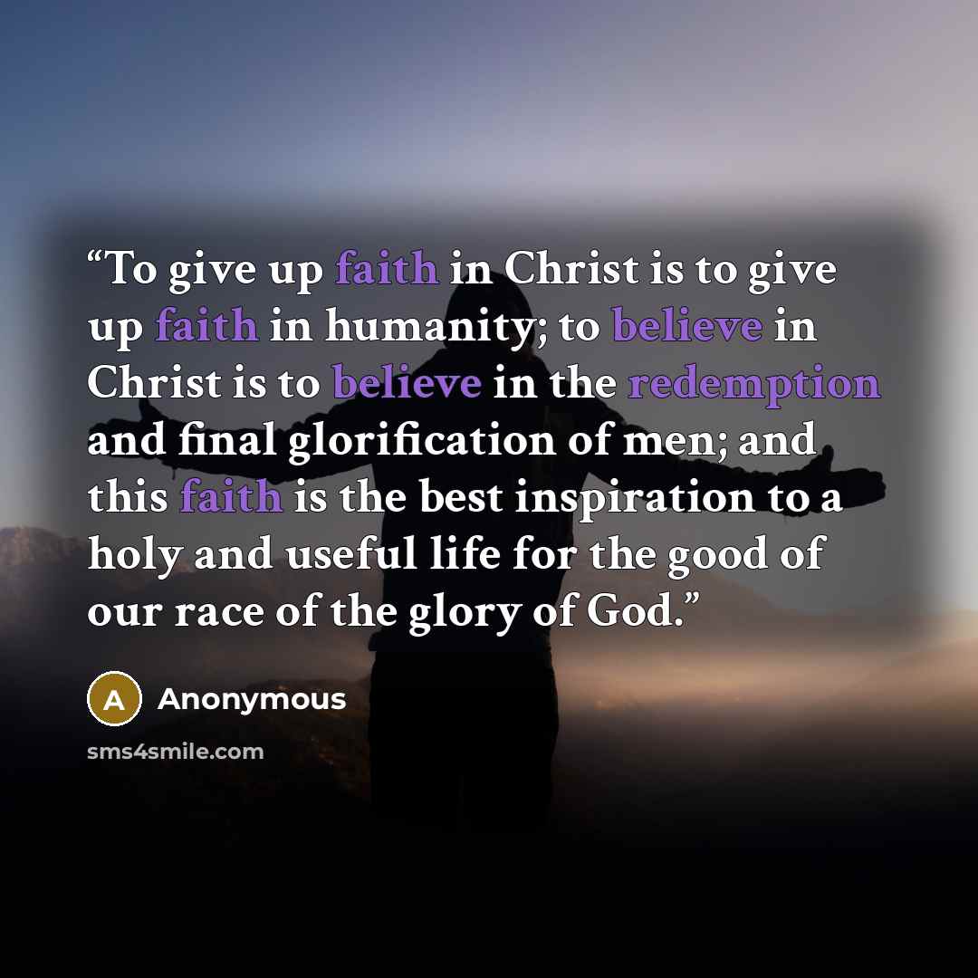 “To give up faith in Christ is to give up faith in humanity; to believe in Christ is to believe in the redemption and final glorification of men; and this faith is the best inspiration to a holy and useful life for the good of our race of the glory of God.” quote by Anonymous