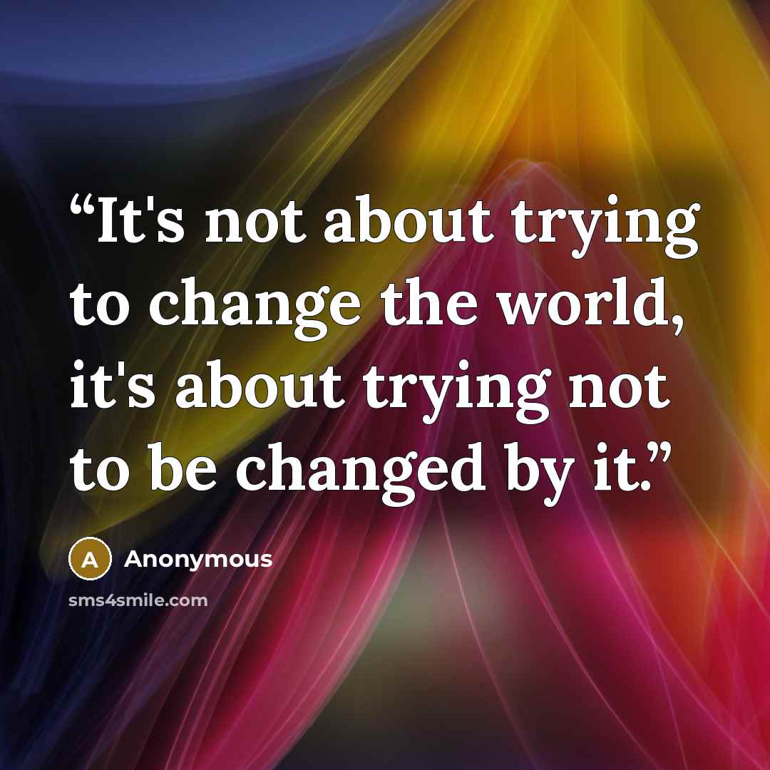 “It's not about trying to change the world, it's about trying not to be changed by it.” quote by Anonymous