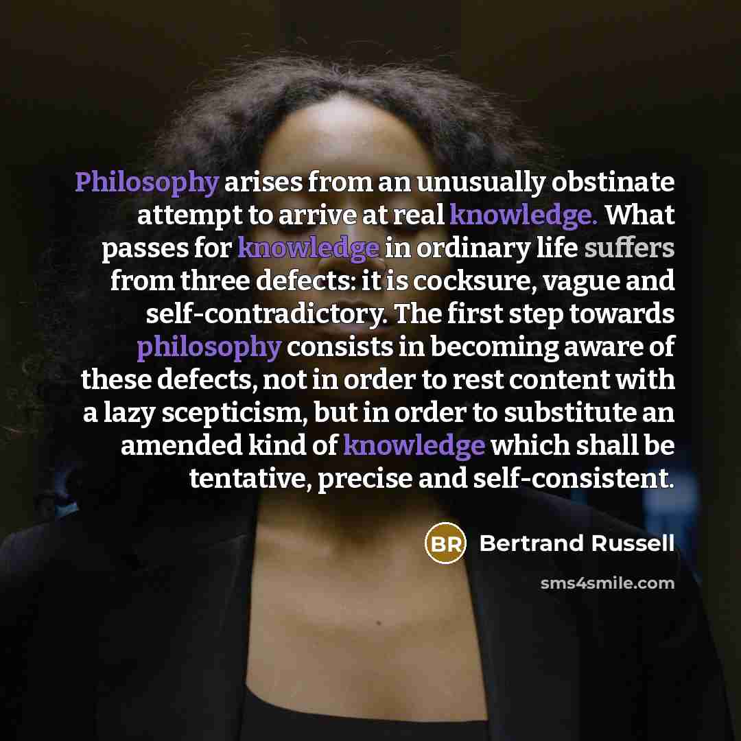 “Philosophy arises from an unusually obstinate attempt to arrive at real knowledge. What passes for knowledge in ordinary life suffers from three defects: it is cocksure, vague and self-contradictory. The first step towards philosophy consists in becoming aware of these defects, not in order to…” quote by Bertrand Russell