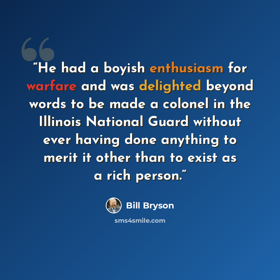 “He had a boyish enthusiasm for warfare and was delighted beyond words to be made a colonel in the Illinois National Guard without ever having done anything to merit it other than to exist as a rich person.” quote by Bill Bryson