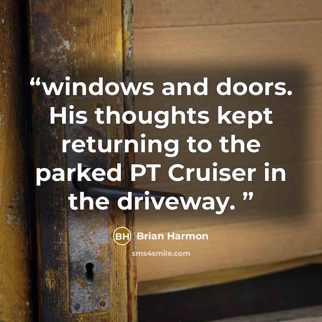 “windows and doors. His thoughts kept returning to the parked PT Cruiser in the driveway.” quote by Brian Harmon