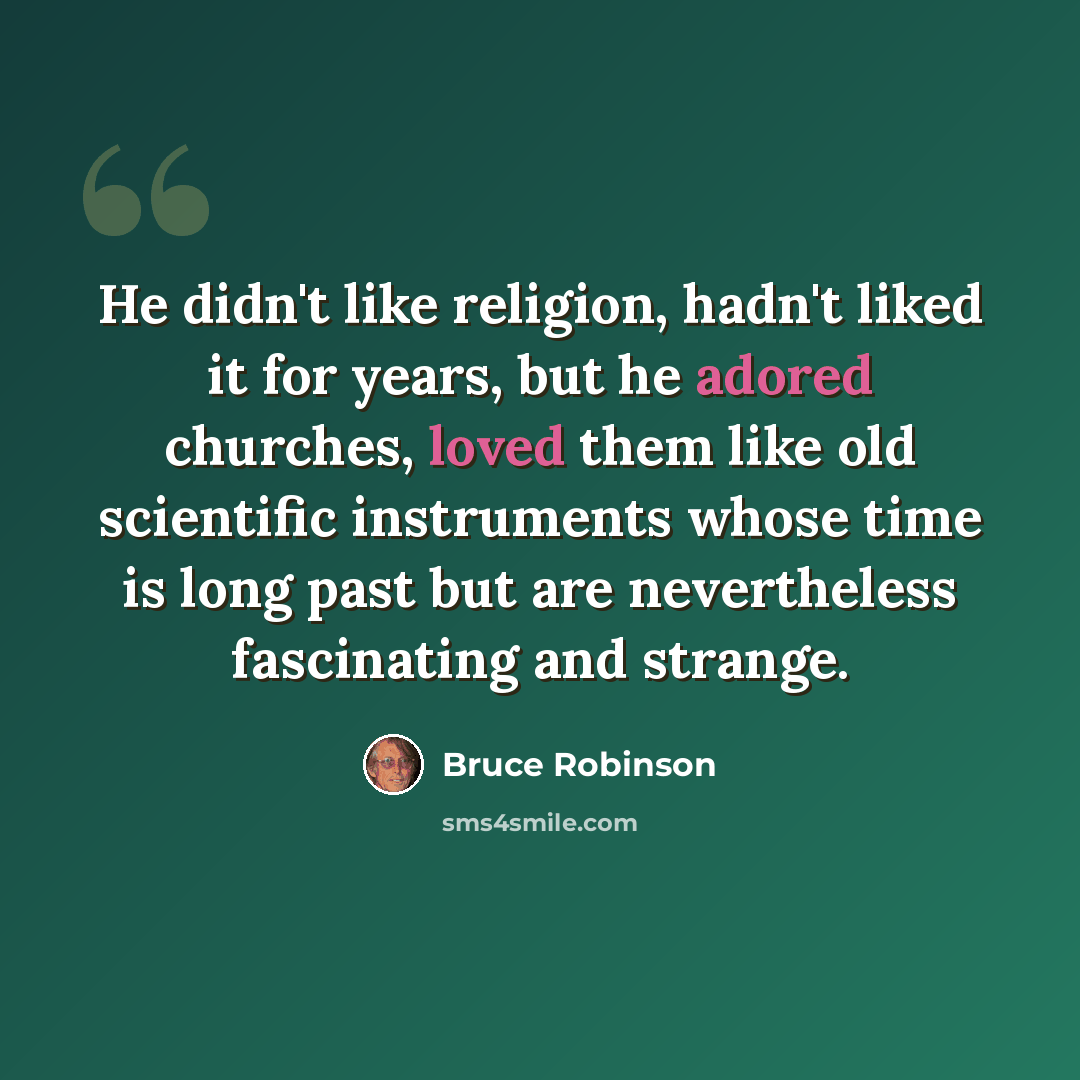 “He didn't like religion, hadn't liked it for years, but he adored churches, loved them like old scientific instruments whose time is long past but are nevertheless fascinating and strange.” quote by Bruce Robinson