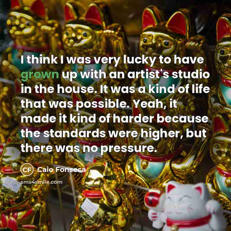 “I think I was very lucky to have grown up with an artist's studio in the house. It was a kind of life that was possible. Yeah, it made it kind of harder because the standards were higher, but there was no pressure.” quote by Caio Fonseca