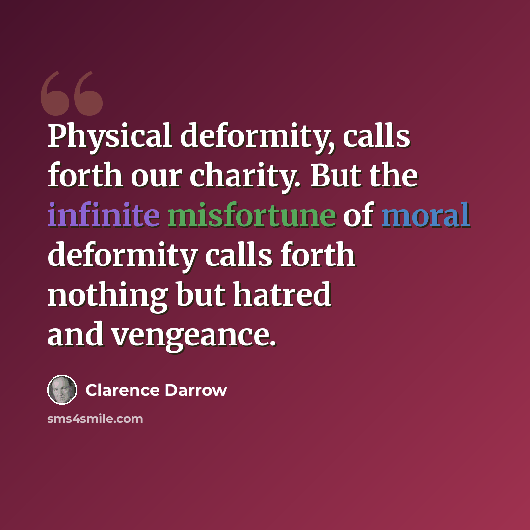“Physical deformity, calls forth our charity. But the infinite misfortune of moral deformity calls forth nothing but hatred and vengeance.” quote by Clarence Darrow