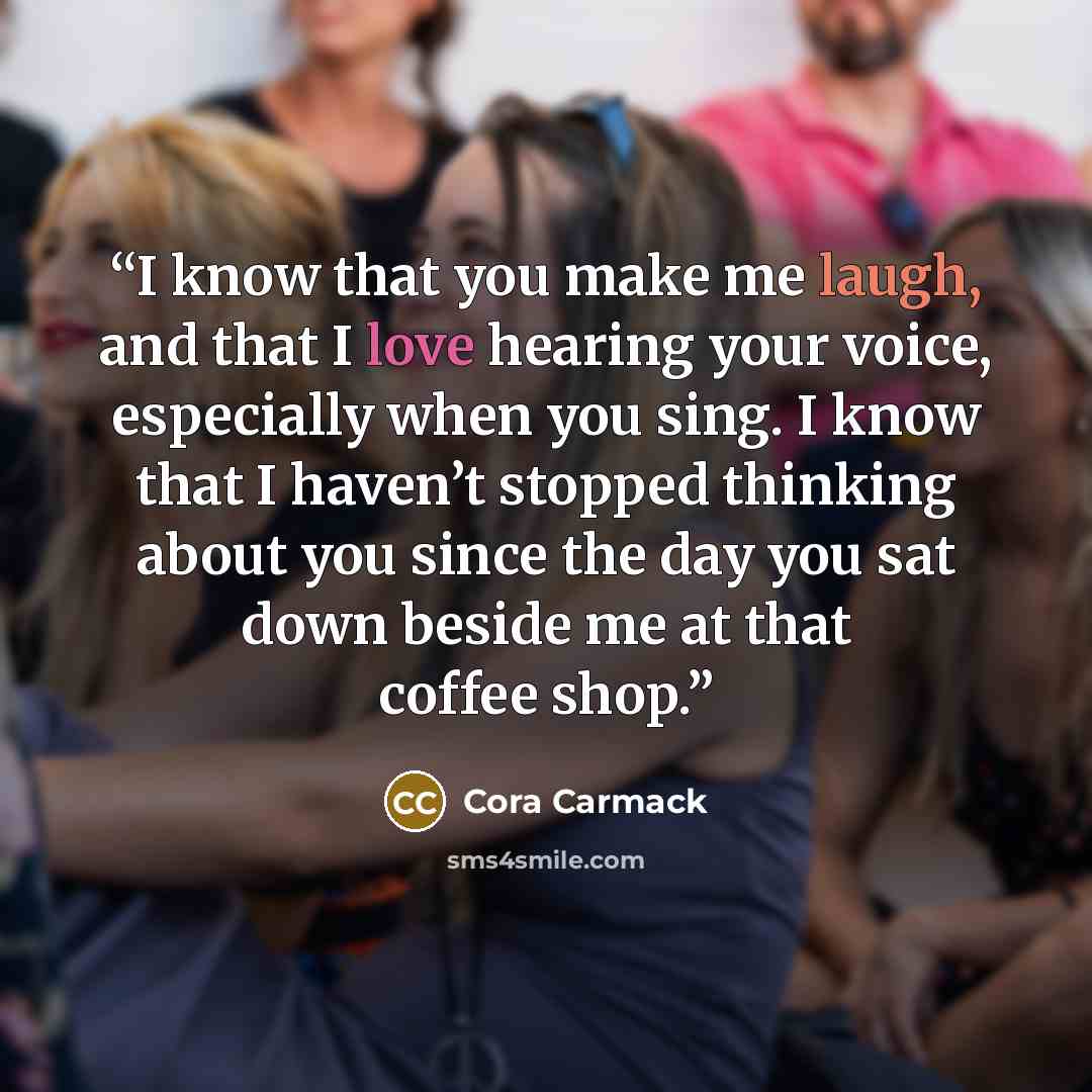 “I know that you make me laugh, and that I love hearing your voice, especially when you sing. I know that I haven’t stopped thinking about you since the day you sat down beside me at that coffee shop.” quote by Cora Carmack